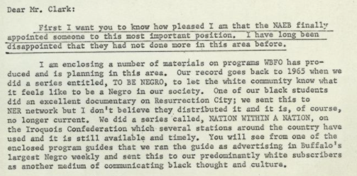 A letter to Clark from station WBFO that reads: "Dear Mr. Clark: First I want you to know how pleased I am that the NAEB finally appointed someone to this most important position. I have long been disappointed that they had not done more in this area before. I am enclosing a number of materials on programs WBFO has produced and is planning in this area. Our record goes back to 1965 when we did a series entitled, TO BE NEGRO, to let the white community know what it feels like to be a Negro in our society. One of our black students did an excellent documentary on Resurrection City; we sent this to NER network but I don't believe they distributed it and it is, of course, no longer current. We did a series called, NATION WITHIN A NATION, on the Iroquois Confederation which several stations around the country have used and it is still available and timely. You will see from one of the enclosed program guides that we ran the guide as advertising in Buffalo's largest Negro weekly and sent this to our predominantly white subscribers as another medium of communicating black thought and culture."